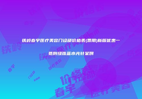 铁岭春宇医疗美容门诊部价格表(费用)新版优惠一览附绿珠蓝水光针案例