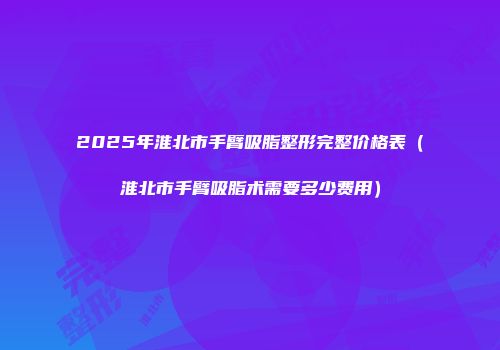 2025年淮北市手臂吸脂整形完整价格表（淮北市手臂吸脂术需要多少费用）