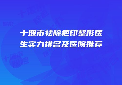 十堰市祛除疤印整形医生实力排名及医院推荐