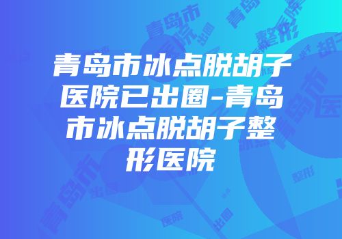 青岛市冰点脱胡子医院已出圈-青岛市冰点脱胡子整形医院