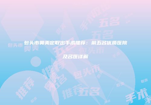 包头市奥美定取出手术推荐：前五名优质医院及名医详解
