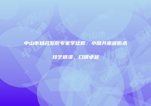 中山市知名整形专家李佳辉：小腿共振吸脂术技艺精湛，口碑卓越