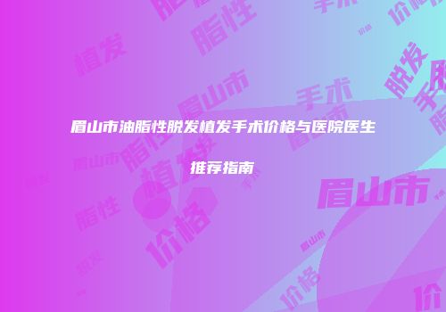 眉山市油脂性脱发植发手术价格与医院医生推荐指南