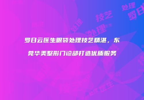 罗日云医生眼袋处理技艺精湛，东莞华美整形门诊部打造优质服务
