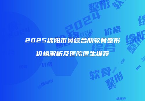 2025绵阳市鼻综合肋软骨整形价格解析及医院医生推荐