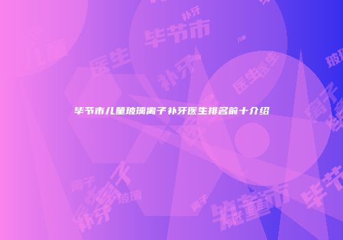 毕节市儿童玻璃离子补牙医生排名前十介绍