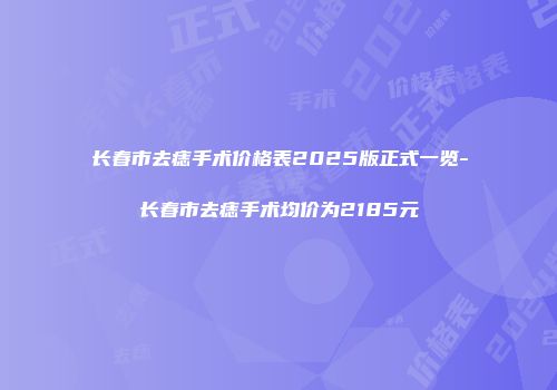长春市去痣手术价格表2025版正式一览-长春市去痣手术均价为2185元