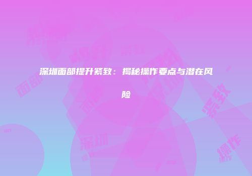 深圳面部提升紧致：揭秘操作要点与潜在风险