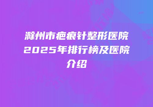 滁州市疤痕针整形医院2025年排行榜及医院介绍