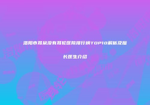 洛阳市耳朵没有耳轮医院排行榜TOP10解析及擅长医生介绍