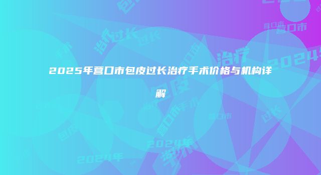 2025年营口市包皮过长治疗手术价格与机构详解