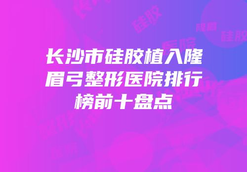 长沙市硅胶植入隆眉弓整形医院排行榜前十盘点