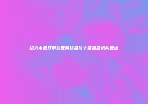 绍兴市磨牙解决医院排名前十强知名机构盘点