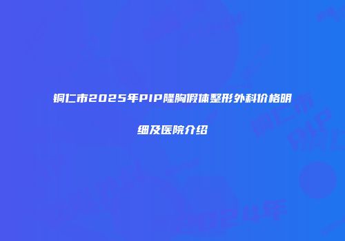 铜仁市2025年PIP隆胸假体整形外科价格明细及医院介绍