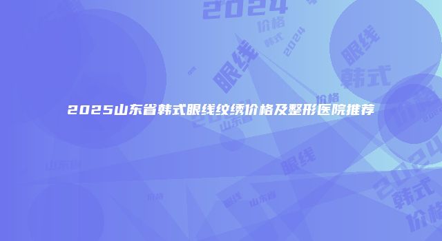 2025山东省韩式眼线纹绣价格及整形医院推荐