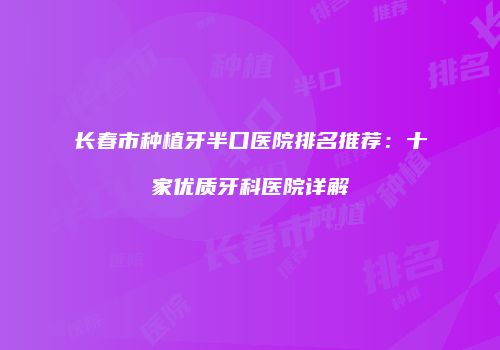 长春市种植牙半口医院排名推荐：十家优质牙科医院详解