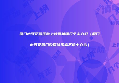 厦门市牙正畸医院上榜清单哪几个实力好（厦门市牙正畸口腔医院不偏不倚中立选）