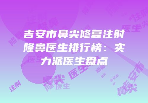 吉安市鼻尖修复注射隆鼻医生排行榜：实力派医生盘点