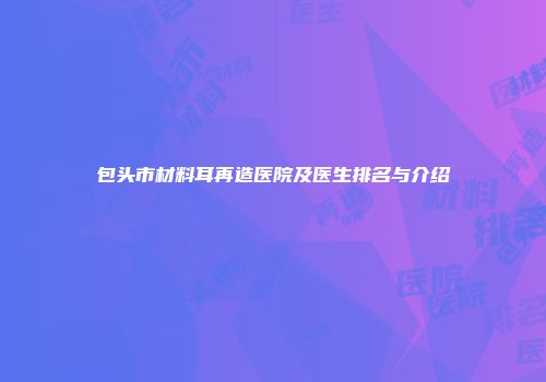 包头市材料耳再造医院及医生排名与介绍