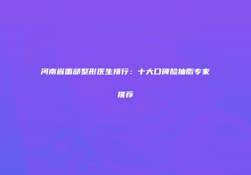 河南省面部整形医生排行：十大口碑脸抽脂专家推荐