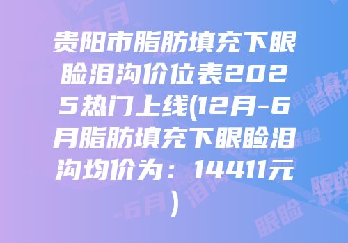 贵阳市脂肪填充下眼睑泪沟价位表2025热门上线(12月-6月脂肪填充下眼睑泪沟均价为：14411元)