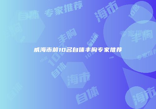 威海市前10名自体丰胸专家推荐