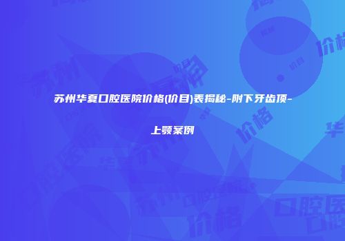 苏州华夏口腔医院价格(价目)表揭秘-附下牙齿顶-上颚案例
