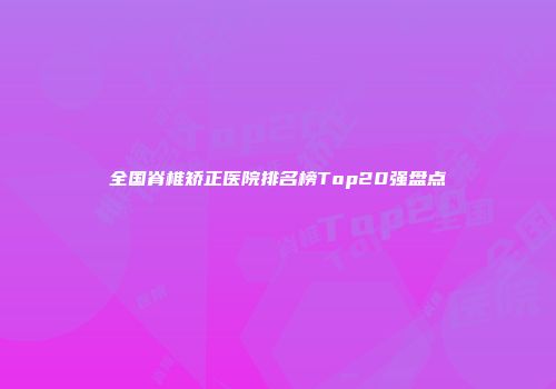 全国脊椎矫正医院排名榜Top20强盘点