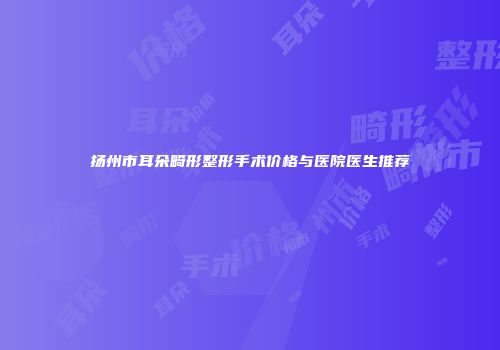 扬州市耳朵畸形整形手术价格与医院医生推荐