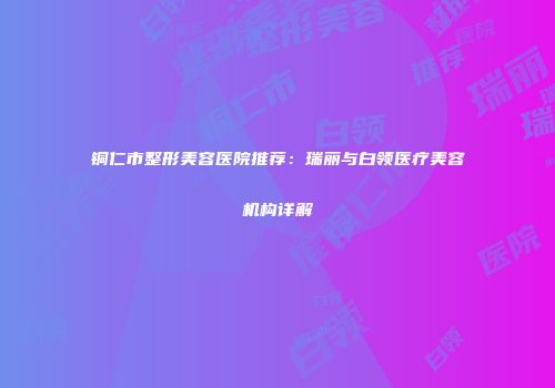 铜仁市整形美容医院推荐：瑞丽与白领医疗美容机构详解