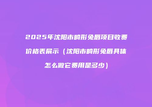 2025年沈阳市畸形兔唇项目收费价格表展示（沈阳市畸形兔唇具体怎么做它费用是多少）