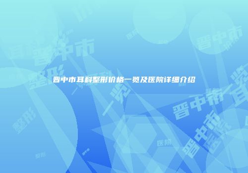 晋中市耳科整形价格一览及医院详细介绍