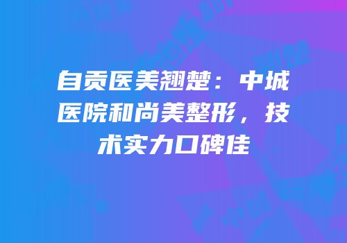 自贡医美翘楚：中城医院和尚美整形，技术实力口碑佳