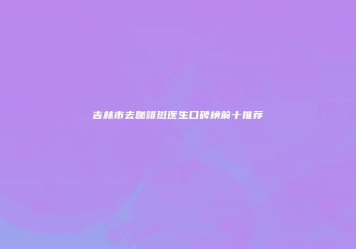 吉林市去咖啡斑医生口碑榜前十推荐