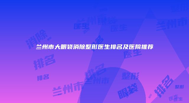 兰州市大眼袋消除整形医生排名及医院推荐