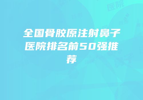 全国骨胶原注射鼻子医院排名前50强推荐
