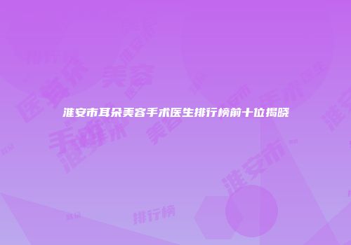 淮安市耳朵美容手术医生排行榜前十位揭晓