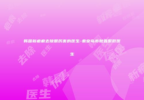 韩国新疤痕去除很厉害的医生-秦皇岛市魏鑫整形医生
