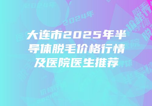 大连市2025年半导体脱毛价格行情及医院医生推荐