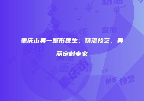 重庆市吴一整形医生：精湛技艺，美丽定制专家