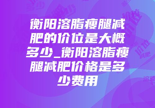 衡阳溶脂瘦腿减肥的价位是大概多少_衡阳溶脂瘦腿减肥价格是多少费用