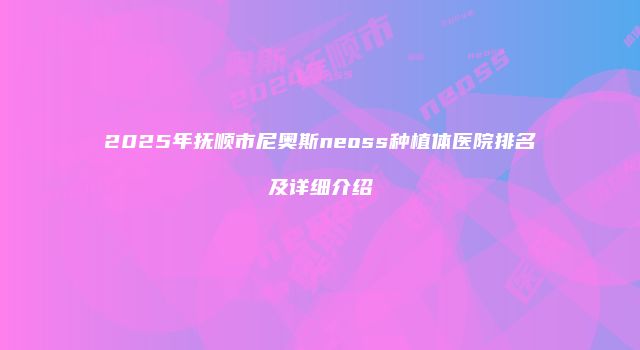 2025年抚顺市尼奥斯neoss种植体医院排名及详细介绍