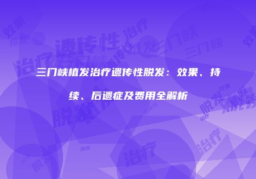 三门峡植发治疗遗传性脱发：效果、持续、后遗症及费用全解析