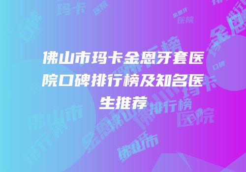佛山市玛卡金恩牙套医院口碑排行榜及知名医生推荐