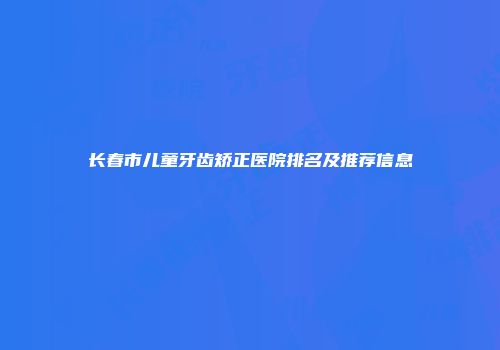 长春市儿童牙齿矫正医院排名及推荐信息