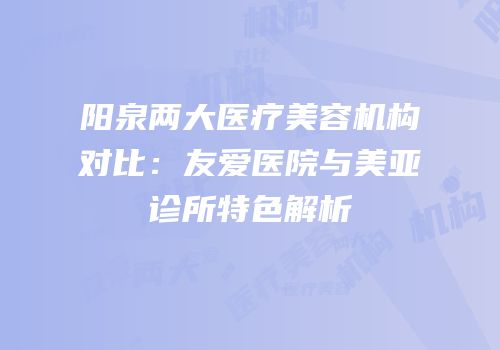 阳泉两大医疗美容机构对比：友爱医院与美亚诊所特色解析