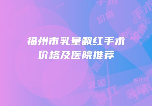 福州市乳晕飘红手术价格及医院推荐