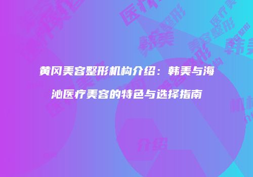 黄冈美容整形机构介绍：韩美与海沁医疗美容的特色与选择指南