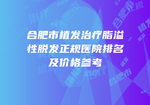 合肥市植发治疗脂溢性脱发正规医院排名及价格参考