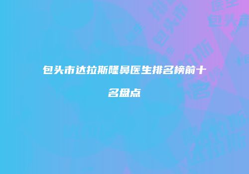 包头市达拉斯隆鼻医生排名榜前十名盘点